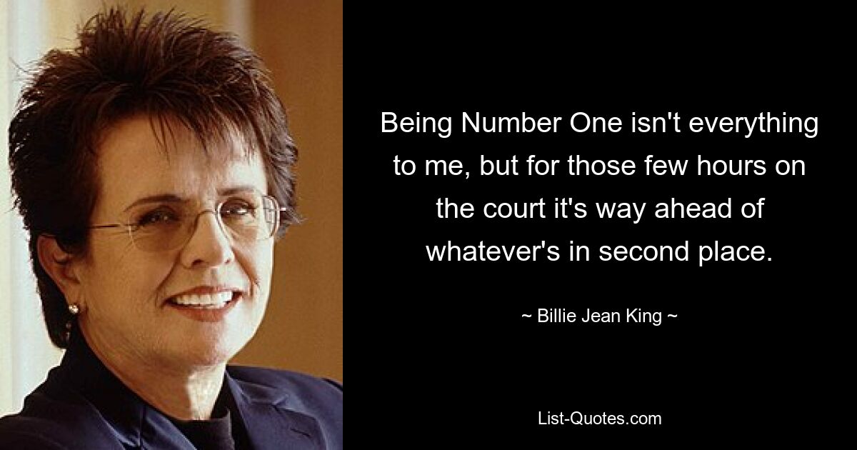 Being Number One isn't everything to me, but for those few hours on the court it's way ahead of whatever's in second place. — © Billie Jean King