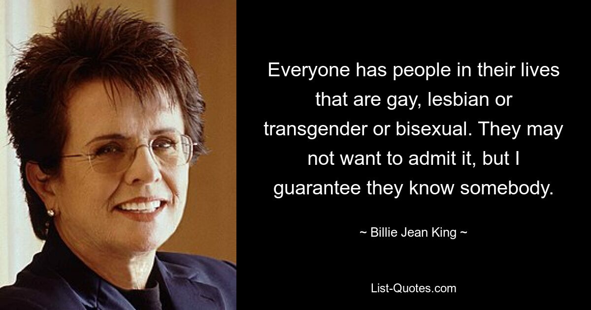 Everyone has people in their lives that are gay, lesbian or transgender or bisexual. They may not want to admit it, but I guarantee they know somebody. — © Billie Jean King