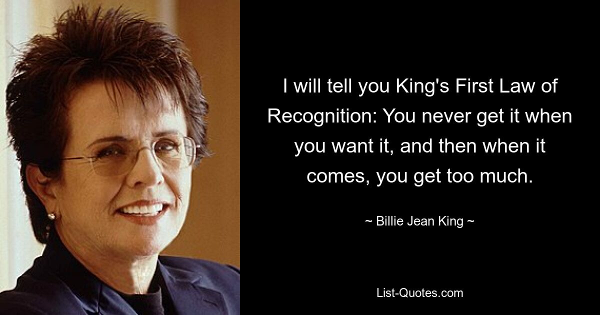 I will tell you King's First Law of Recognition: You never get it when you want it, and then when it comes, you get too much. — © Billie Jean King