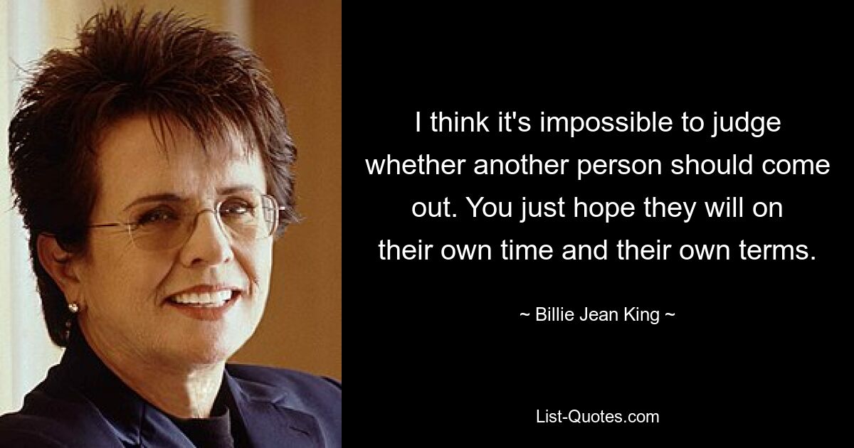 I think it's impossible to judge whether another person should come out. You just hope they will on their own time and their own terms. — © Billie Jean King