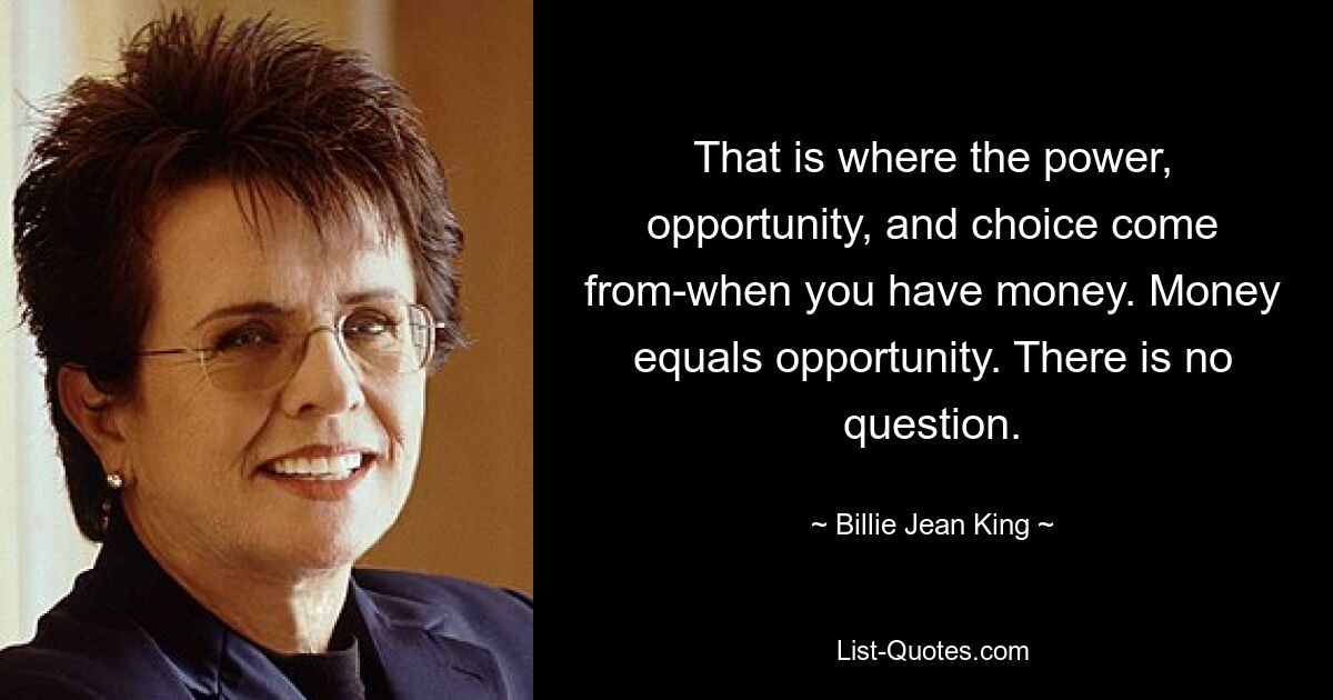 That is where the power, opportunity, and choice come from-when you have money. Money equals opportunity. There is no question. — © Billie Jean King