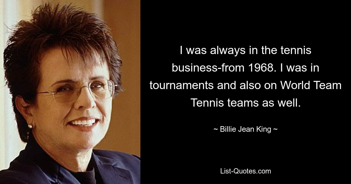 I was always in the tennis business-from 1968. I was in tournaments and also on World Team Tennis teams as well. — © Billie Jean King