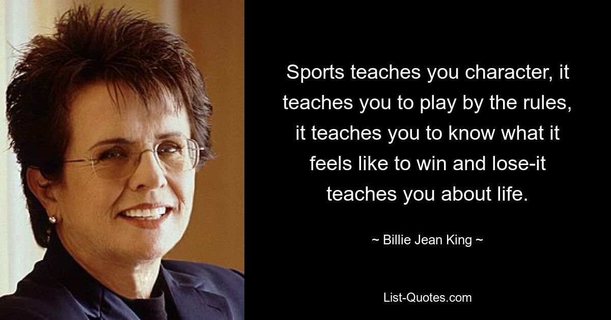 Sports teaches you character, it teaches you to play by the rules, it teaches you to know what it feels like to win and lose-it teaches you about life. — © Billie Jean King