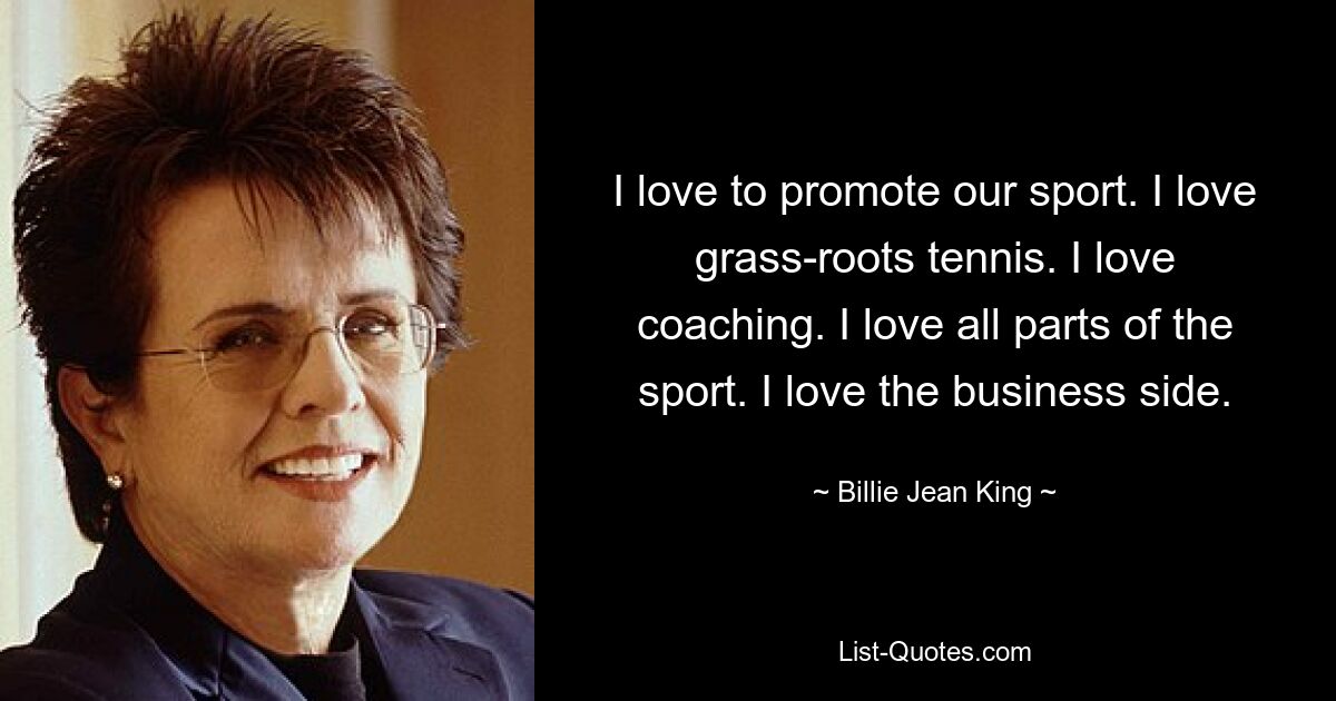 I love to promote our sport. I love grass-roots tennis. I love coaching. I love all parts of the sport. I love the business side. — © Billie Jean King