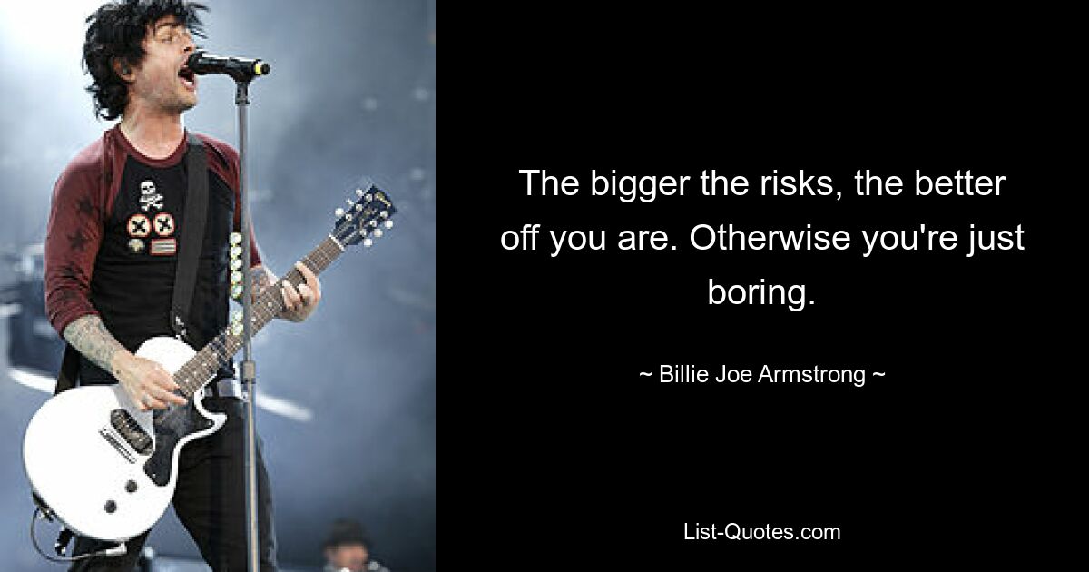 The bigger the risks, the better off you are. Otherwise you're just boring. — © Billie Joe Armstrong