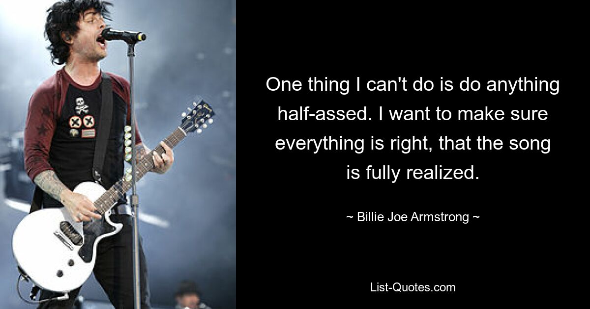 One thing I can't do is do anything half-assed. I want to make sure everything is right, that the song is fully realized. — © Billie Joe Armstrong