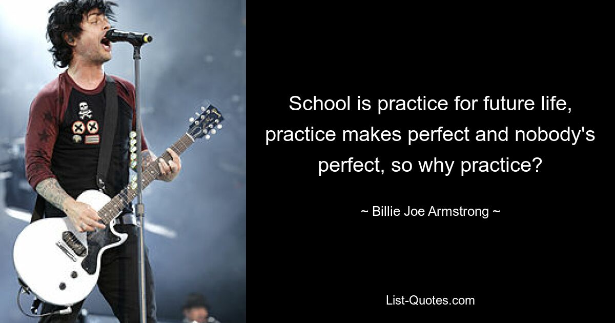 School is practice for future life, practice makes perfect and nobody's perfect, so why practice? — © Billie Joe Armstrong