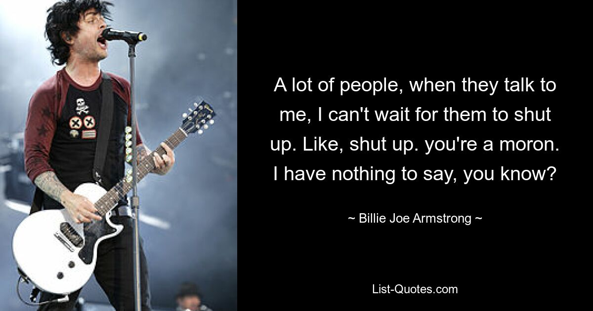 A lot of people, when they talk to me, I can't wait for them to shut up. Like, shut up. you're a moron. I have nothing to say, you know? — © Billie Joe Armstrong