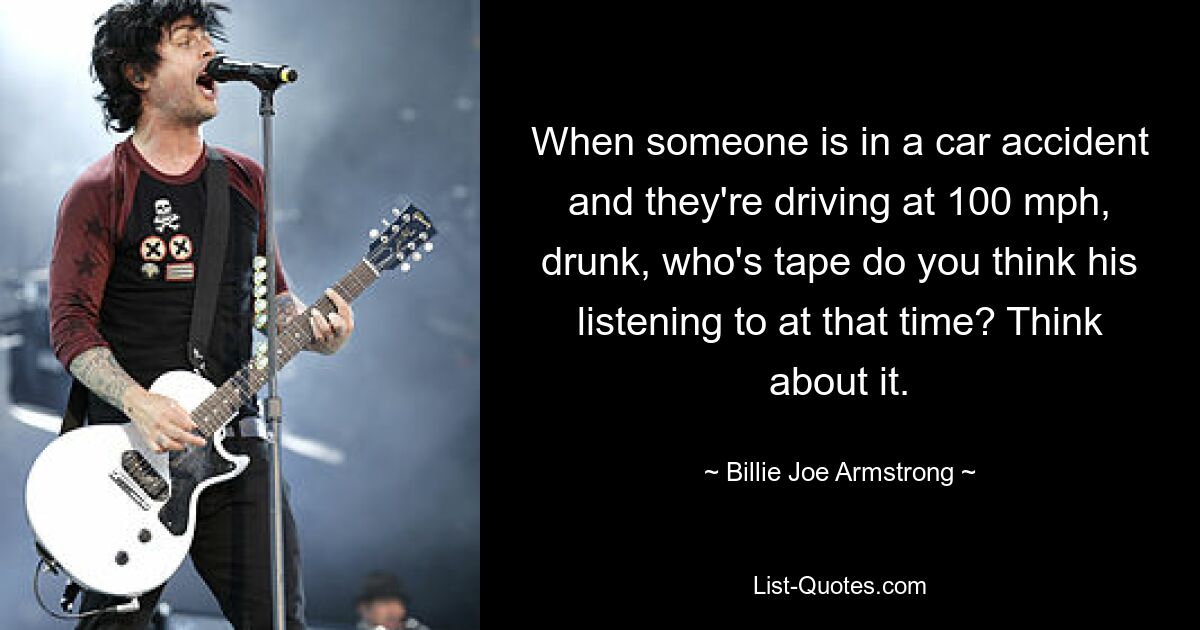 When someone is in a car accident and they're driving at 100 mph, drunk, who's tape do you think his listening to at that time? Think about it. — © Billie Joe Armstrong