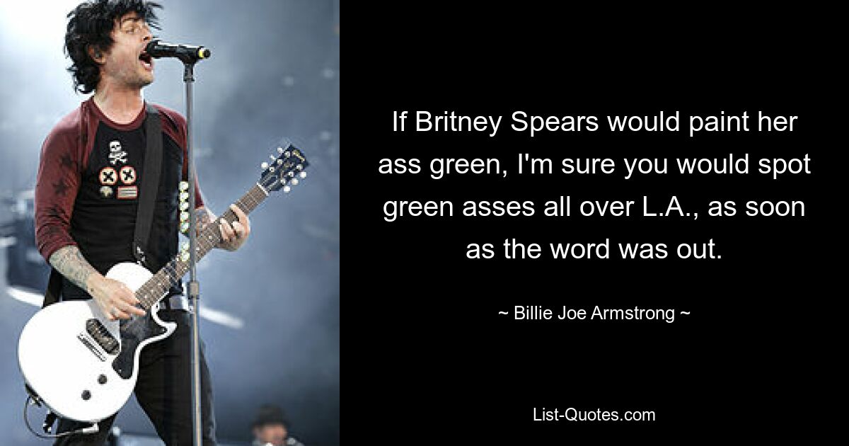 If Britney Spears would paint her ass green, I'm sure you would spot green asses all over L.A., as soon as the word was out. — © Billie Joe Armstrong