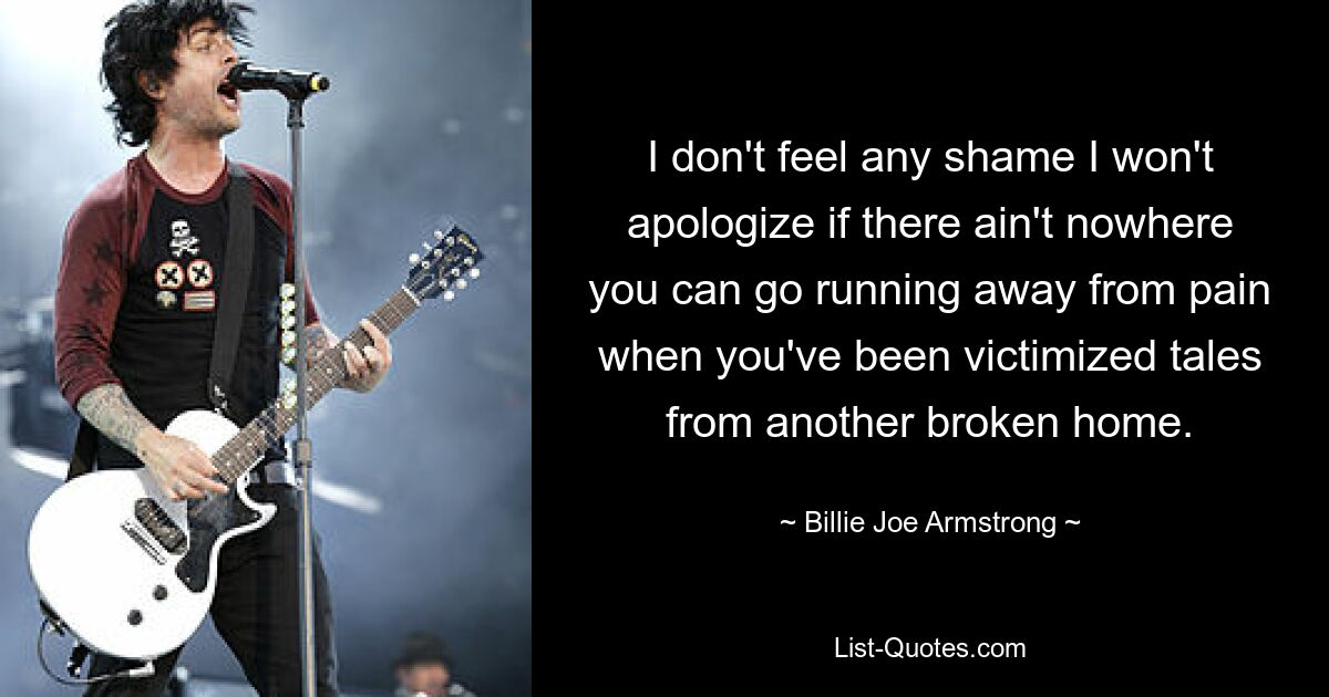 I don't feel any shame I won't apologize if there ain't nowhere you can go running away from pain when you've been victimized tales from another broken home. — © Billie Joe Armstrong