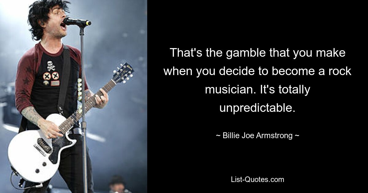 That's the gamble that you make when you decide to become a rock musician. It's totally unpredictable. — © Billie Joe Armstrong