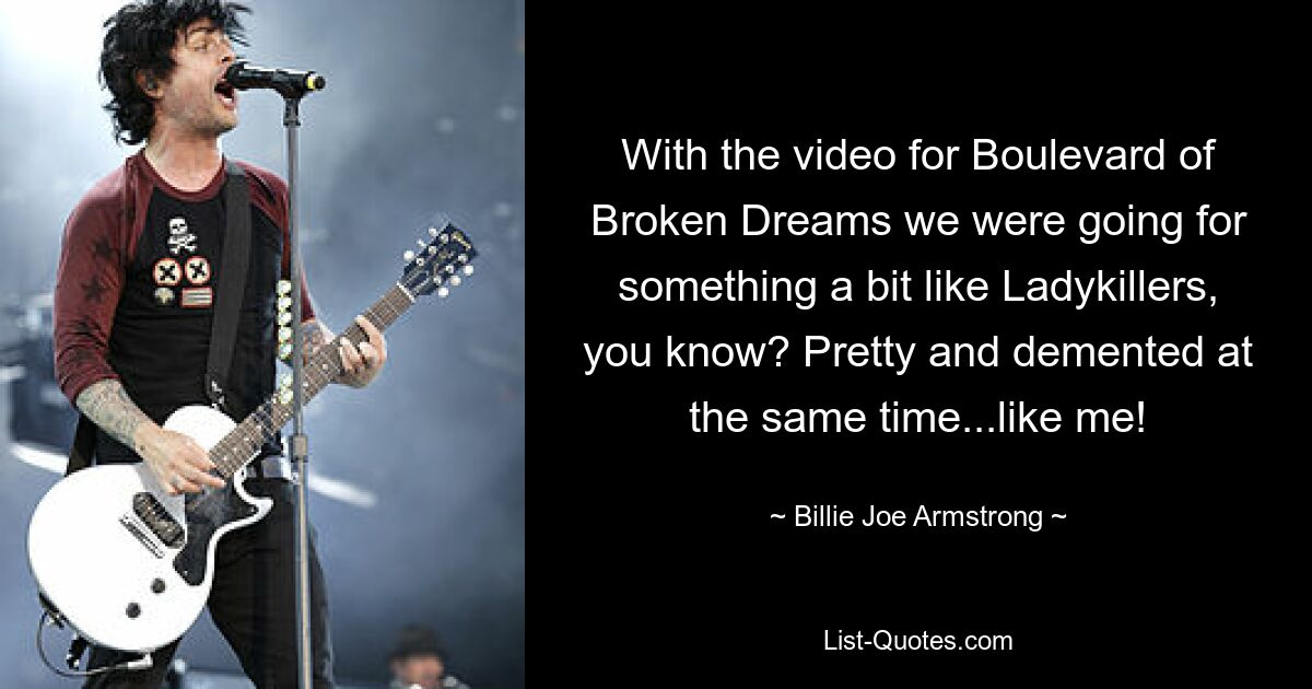 With the video for Boulevard of Broken Dreams we were going for something a bit like Ladykillers, you know? Pretty and demented at the same time...like me! — © Billie Joe Armstrong