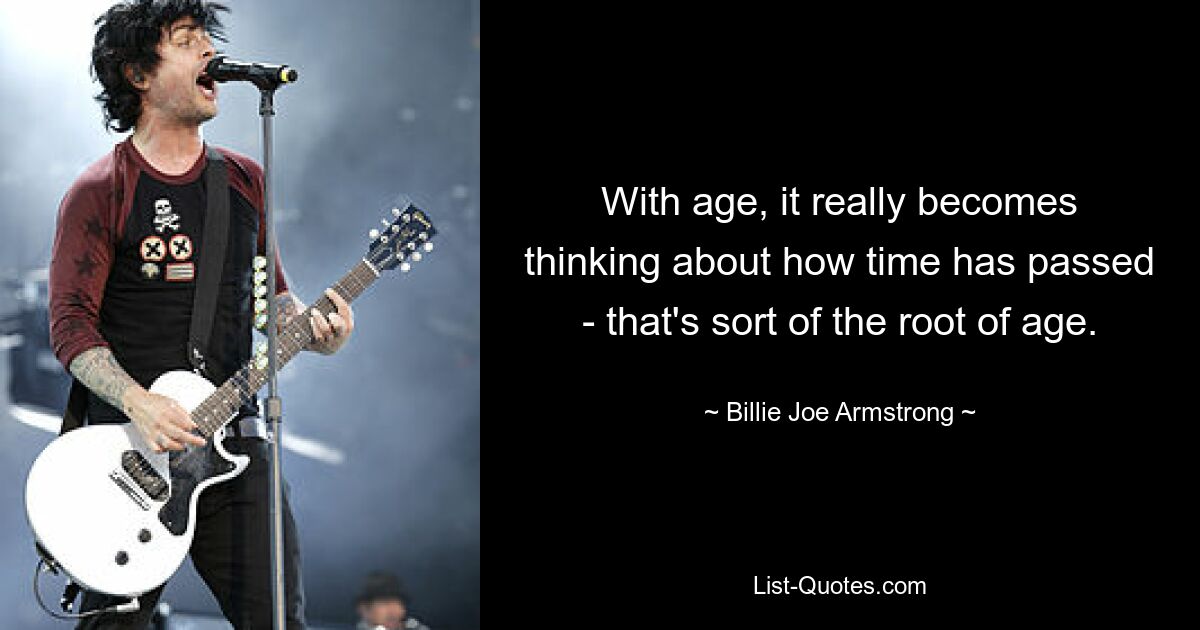 With age, it really becomes thinking about how time has passed - that's sort of the root of age. — © Billie Joe Armstrong