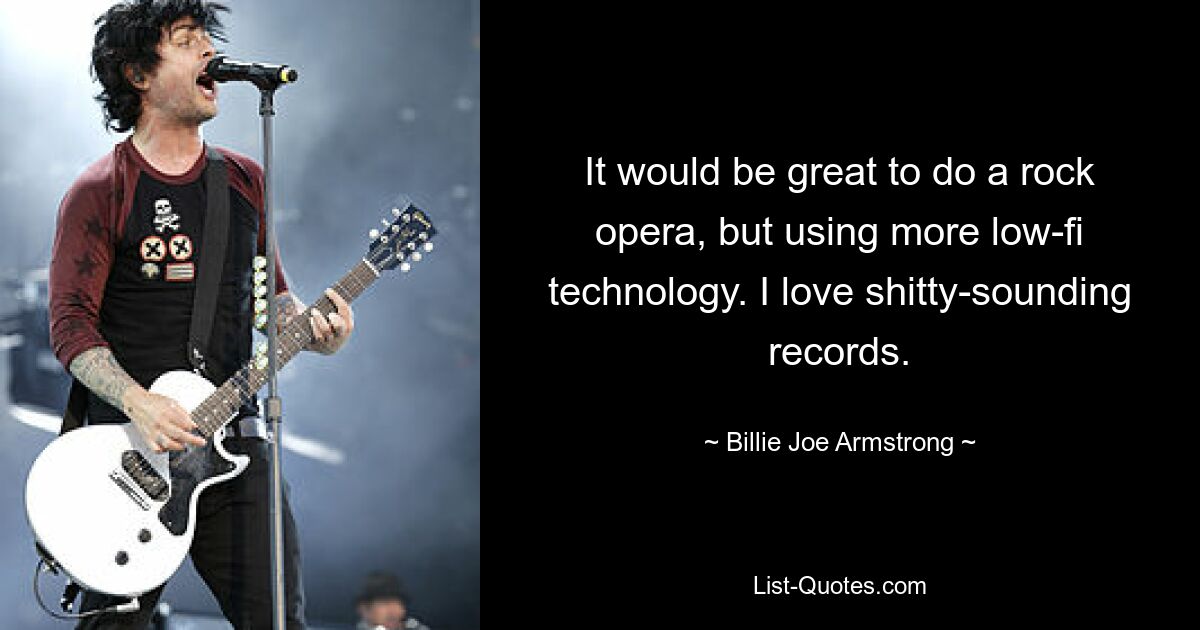 It would be great to do a rock opera, but using more low-fi technology. I love shitty-sounding records. — © Billie Joe Armstrong