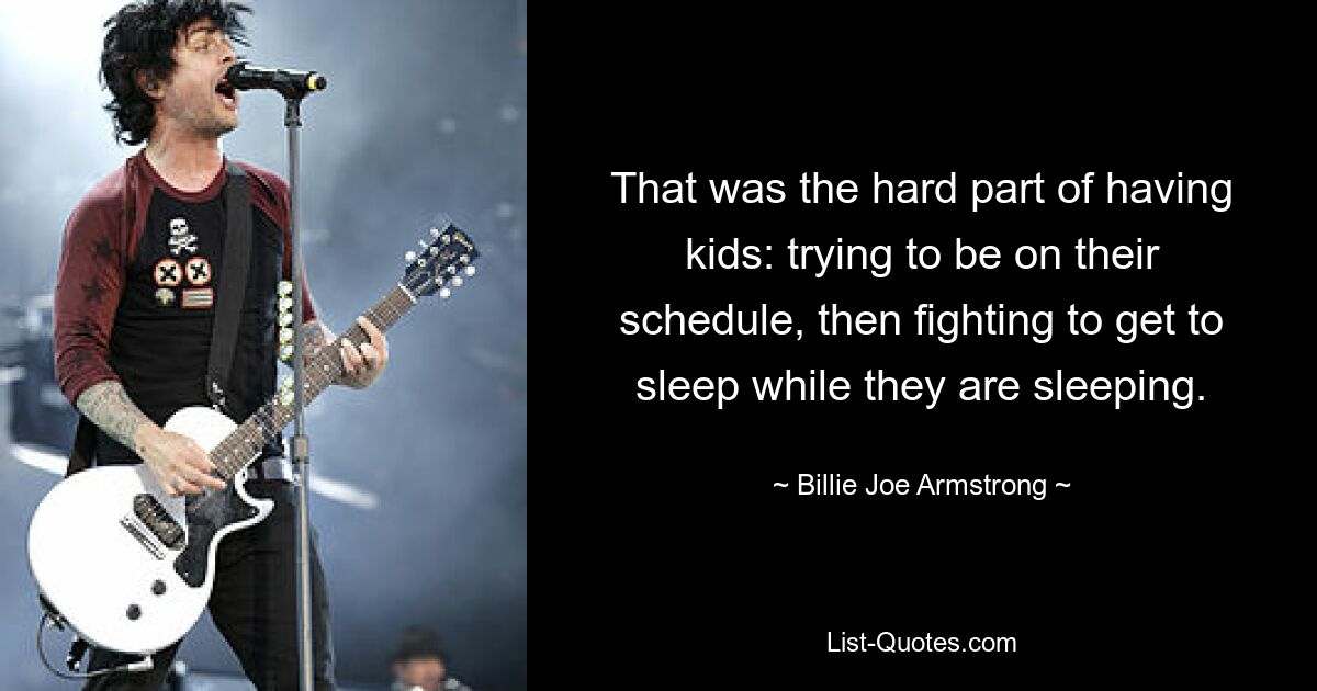 That was the hard part of having kids: trying to be on their schedule, then fighting to get to sleep while they are sleeping. — © Billie Joe Armstrong