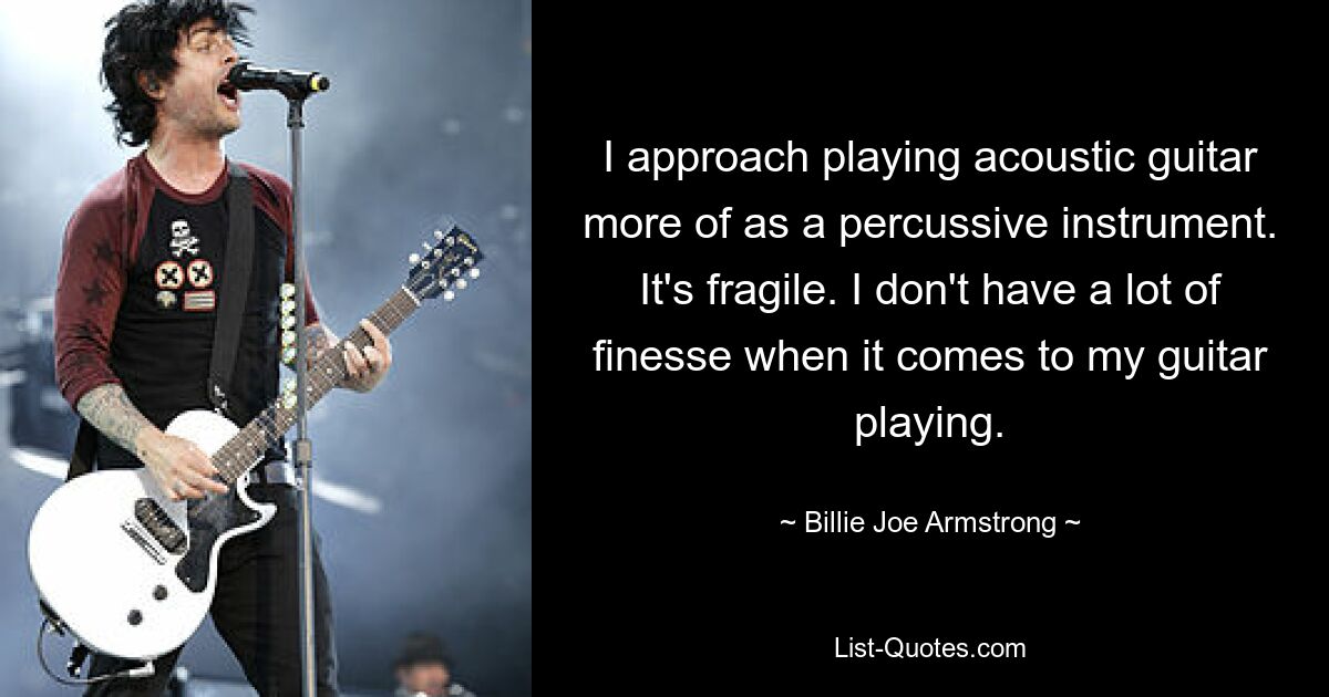 Ich betrachte das Spielen der Akustikgitarre eher als ein Schlaginstrument. Das ist zerbrechlich. Ich habe nicht viel Fingerspitzengefühl, wenn es um mein Gitarrenspiel geht. — © Billie Joe Armstrong 