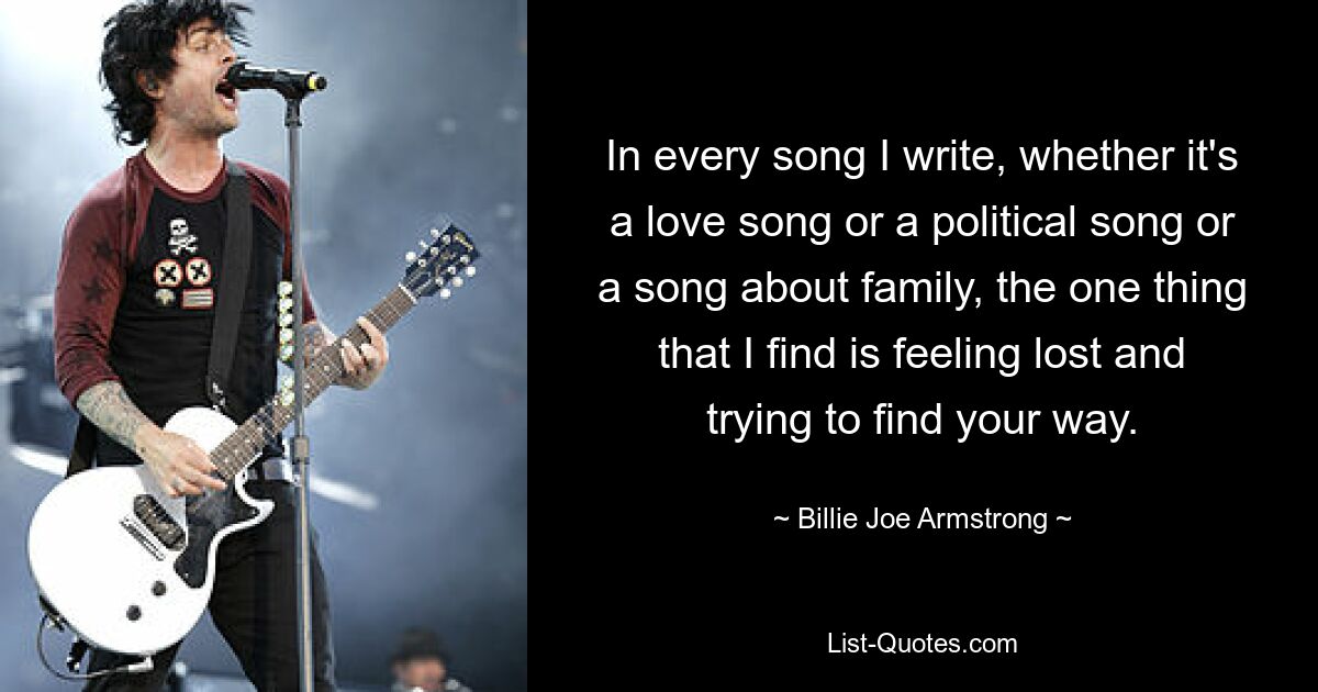 In every song I write, whether it's a love song or a political song or a song about family, the one thing that I find is feeling lost and trying to find your way. — © Billie Joe Armstrong