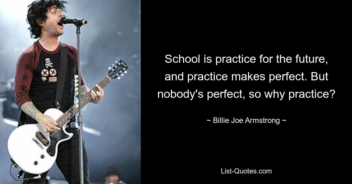 School is practice for the future, and practice makes perfect. But nobody's perfect, so why practice? — © Billie Joe Armstrong