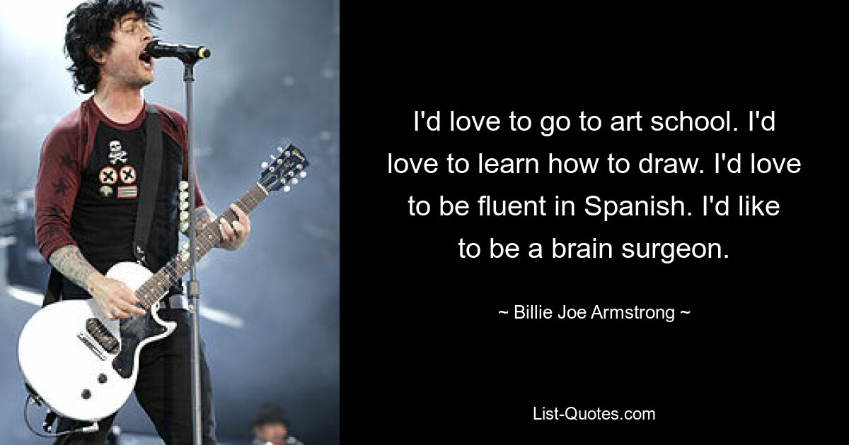 I'd love to go to art school. I'd love to learn how to draw. I'd love to be fluent in Spanish. I'd like to be a brain surgeon. — © Billie Joe Armstrong