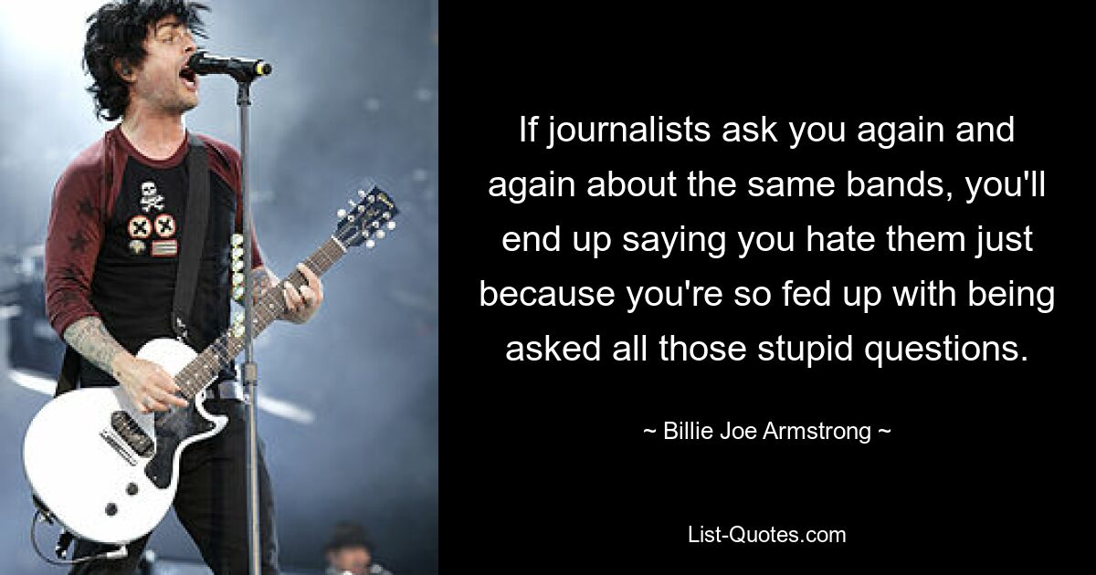 If journalists ask you again and again about the same bands, you'll end up saying you hate them just because you're so fed up with being asked all those stupid questions. — © Billie Joe Armstrong