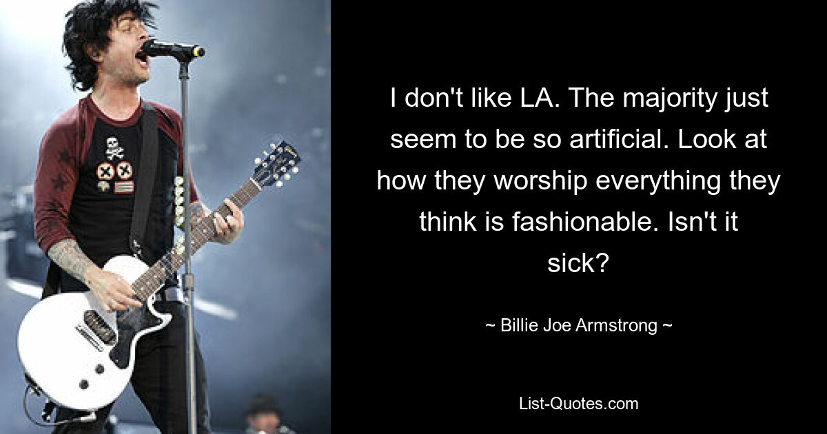 I don't like LA. The majority just seem to be so artificial. Look at how they worship everything they think is fashionable. Isn't it sick? — © Billie Joe Armstrong