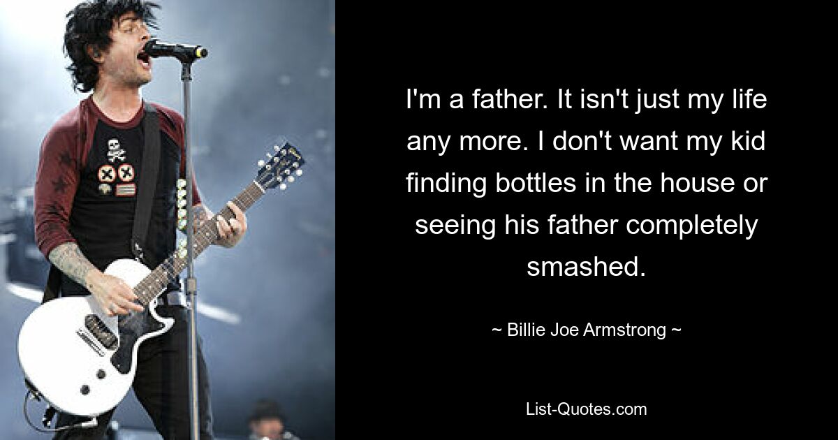 I'm a father. It isn't just my life any more. I don't want my kid finding bottles in the house or seeing his father completely smashed. — © Billie Joe Armstrong