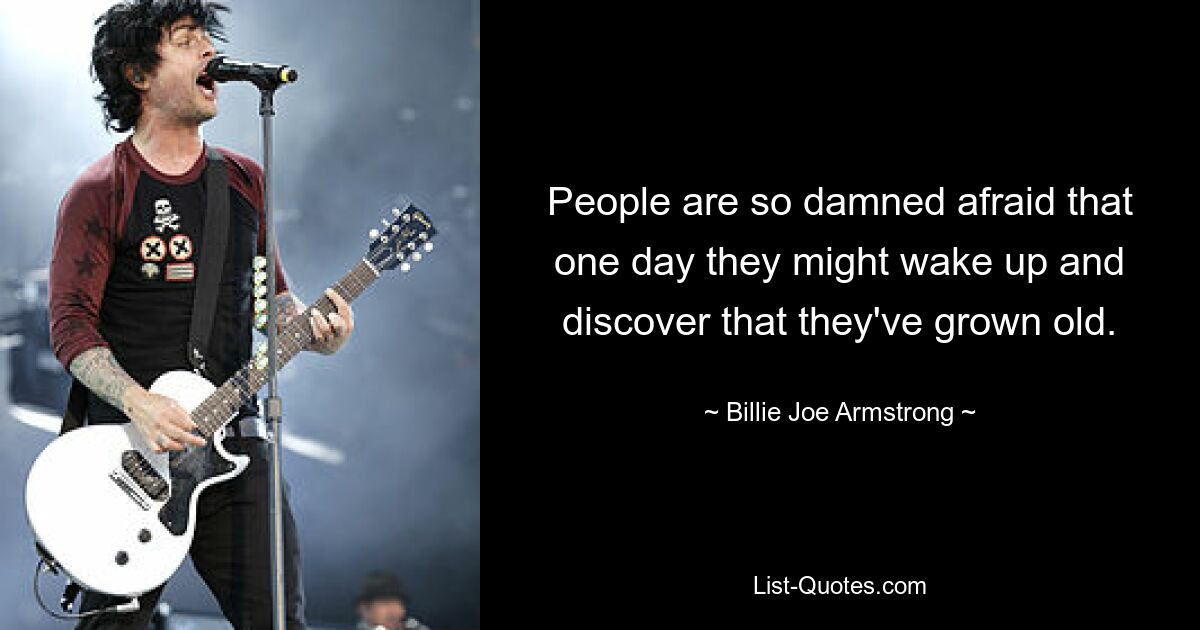 People are so damned afraid that one day they might wake up and discover that they've grown old. — © Billie Joe Armstrong