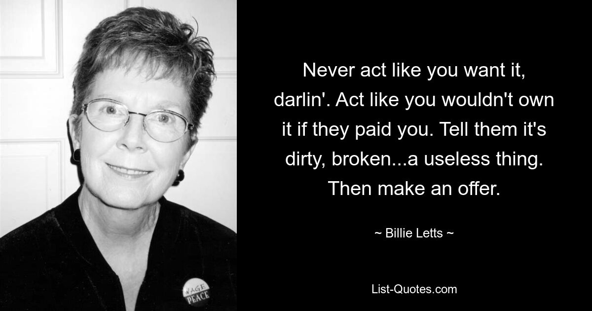 Never act like you want it, darlin'. Act like you wouldn't own it if they paid you. Tell them it's dirty, broken...a useless thing. Then make an offer. — © Billie Letts