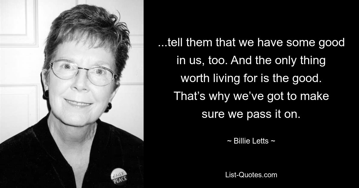 ...tell them that we have some good in us, too. And the only thing worth living for is the good. That’s why we’ve got to make sure we pass it on. — © Billie Letts