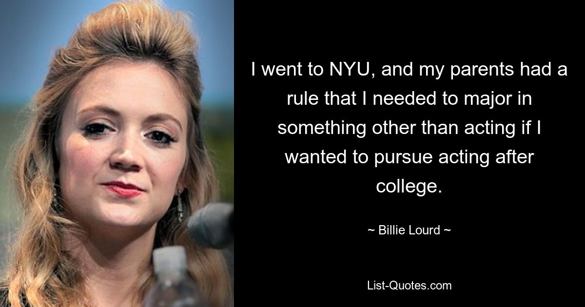 I went to NYU, and my parents had a rule that I needed to major in something other than acting if I wanted to pursue acting after college. — © Billie Lourd