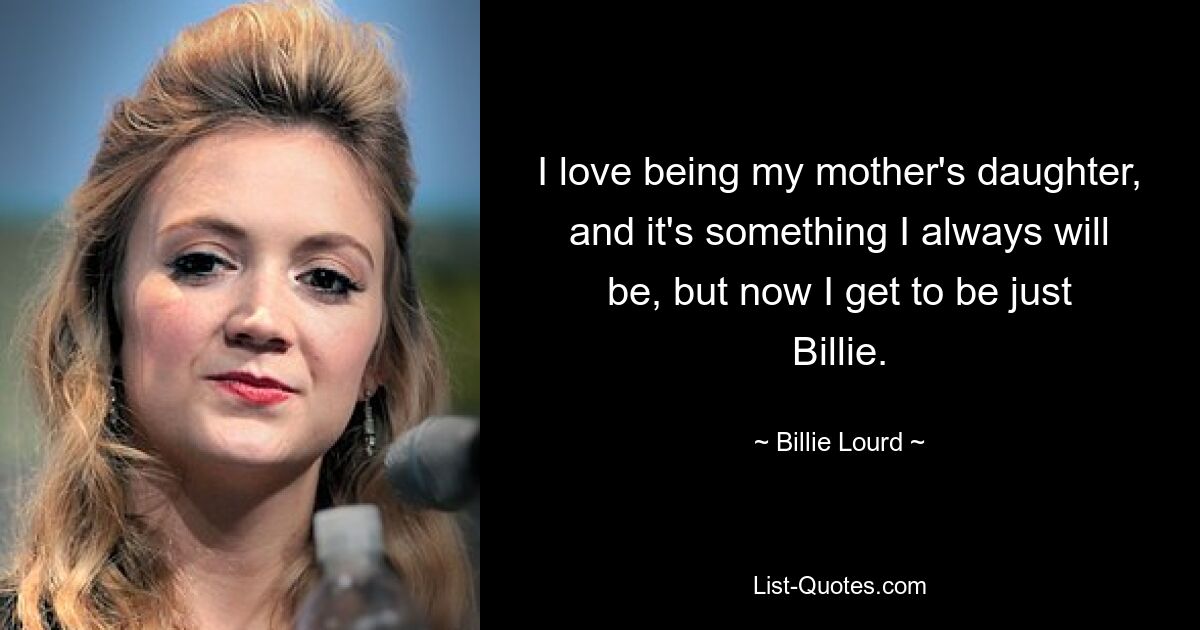 I love being my mother's daughter, and it's something I always will be, but now I get to be just Billie. — © Billie Lourd