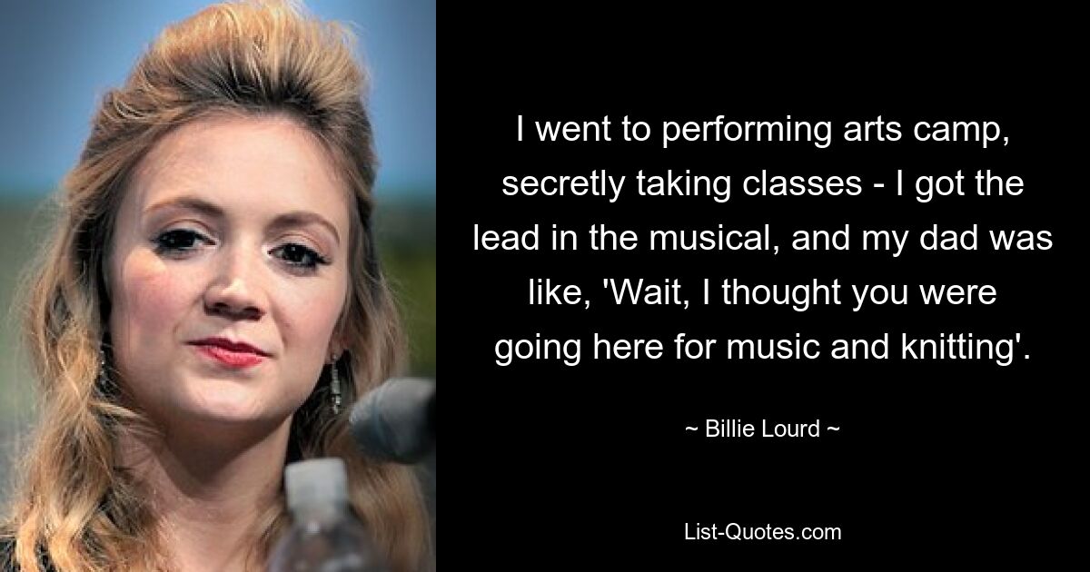 I went to performing arts camp, secretly taking classes - I got the lead in the musical, and my dad was like, 'Wait, I thought you were going here for music and knitting'. — © Billie Lourd