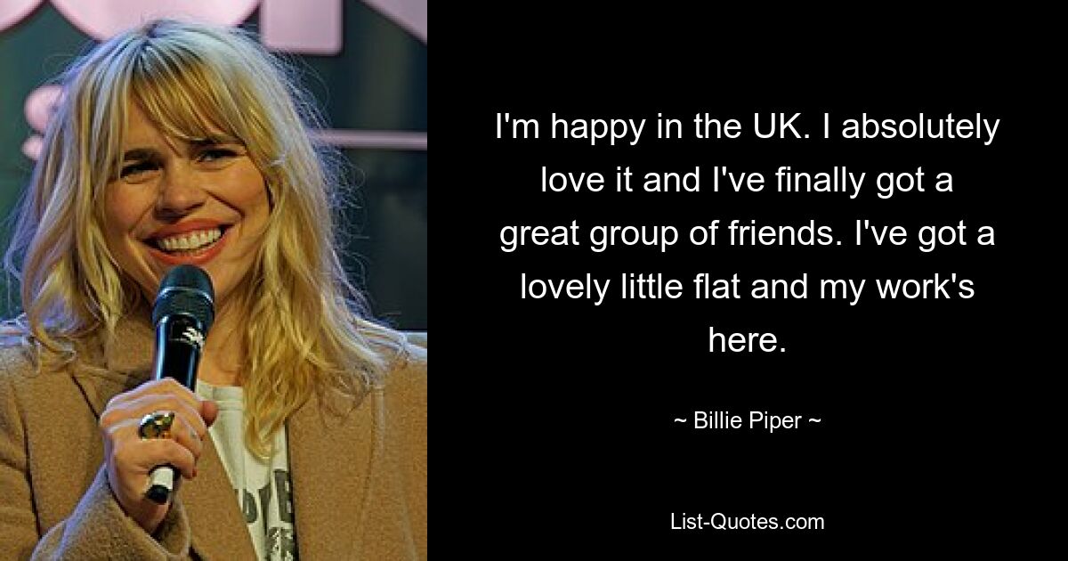 I'm happy in the UK. I absolutely love it and I've finally got a great group of friends. I've got a lovely little flat and my work's here. — © Billie Piper