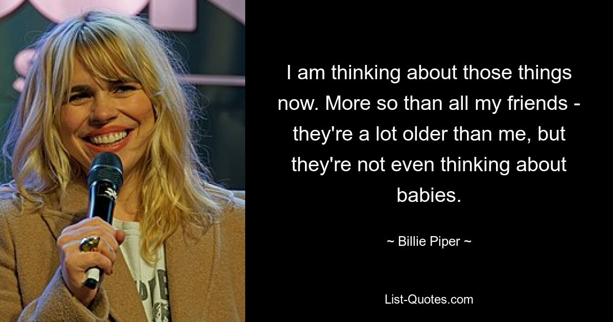 I am thinking about those things now. More so than all my friends - they're a lot older than me, but they're not even thinking about babies. — © Billie Piper