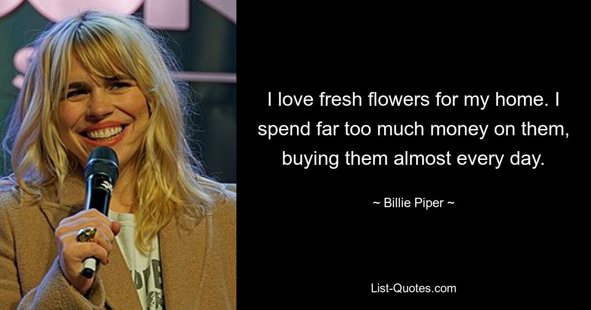 I love fresh flowers for my home. I spend far too much money on them, buying them almost every day. — © Billie Piper