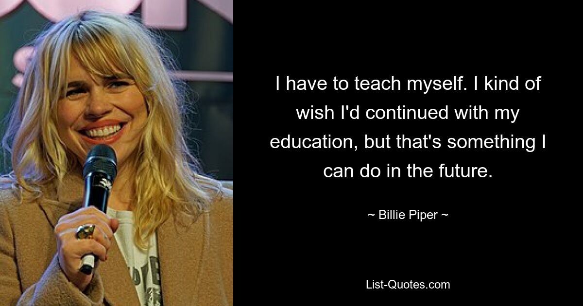 I have to teach myself. I kind of wish I'd continued with my education, but that's something I can do in the future. — © Billie Piper