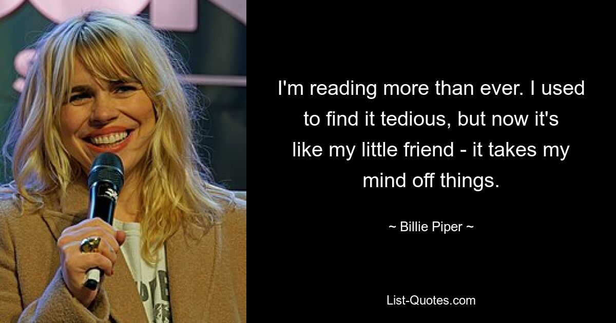 I'm reading more than ever. I used to find it tedious, but now it's like my little friend - it takes my mind off things. — © Billie Piper