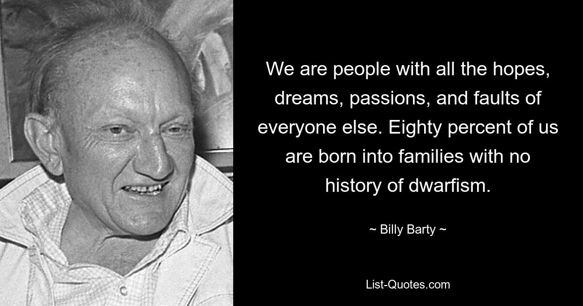 We are people with all the hopes, dreams, passions, and faults of everyone else. Eighty percent of us are born into families with no history of dwarfism. — © Billy Barty