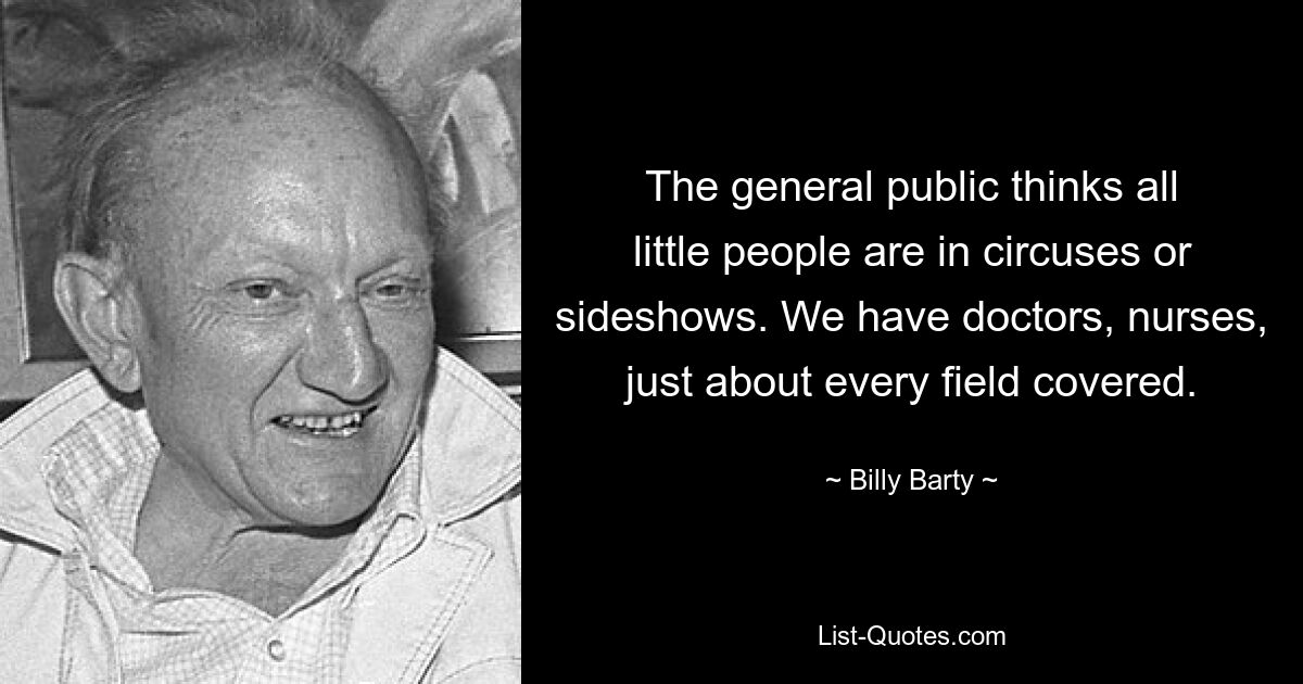 The general public thinks all little people are in circuses or sideshows. We have doctors, nurses, just about every field covered. — © Billy Barty