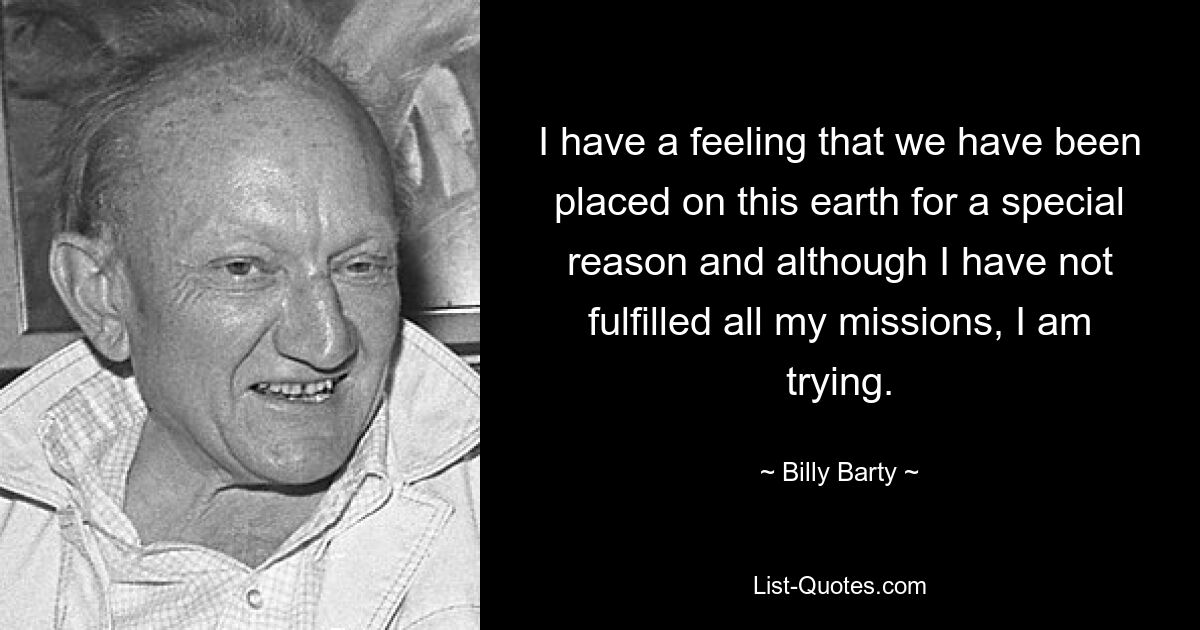 I have a feeling that we have been placed on this earth for a special reason and although I have not fulfilled all my missions, I am trying. — © Billy Barty