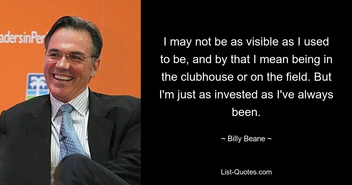 I may not be as visible as I used to be, and by that I mean being in the clubhouse or on the field. But I'm just as invested as I've always been. — © Billy Beane