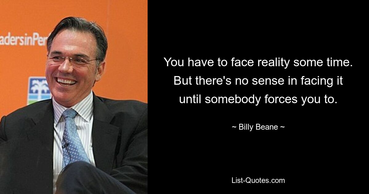 You have to face reality some time. But there's no sense in facing it until somebody forces you to. — © Billy Beane