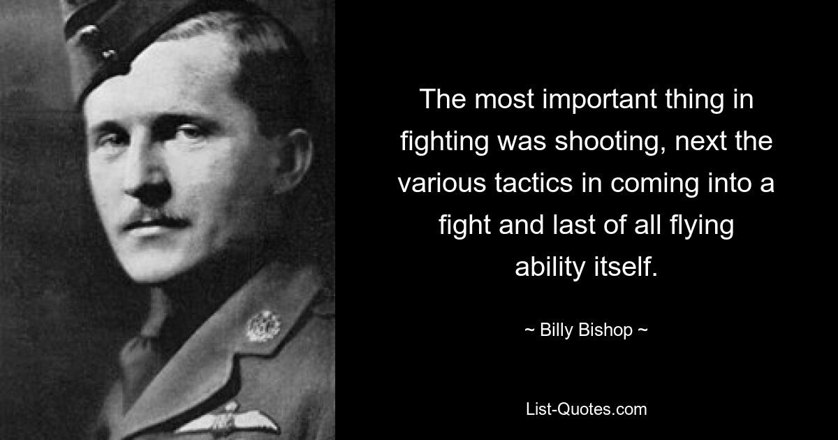 The most important thing in fighting was shooting, next the various tactics in coming into a fight and last of all flying ability itself. — © Billy Bishop