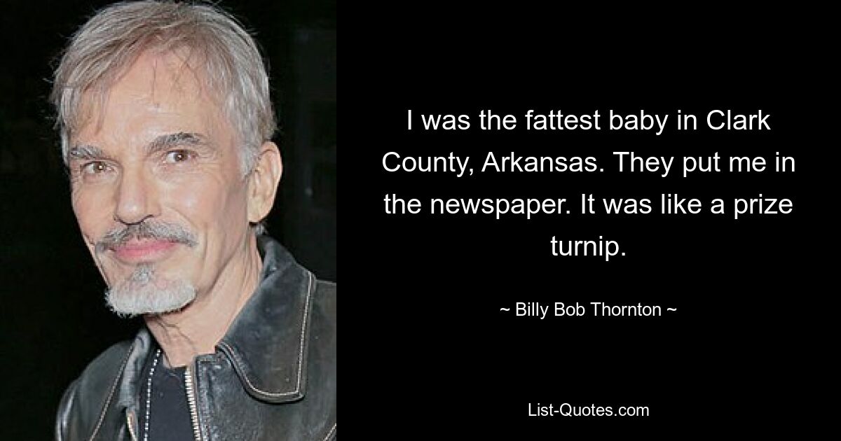 I was the fattest baby in Clark County, Arkansas. They put me in the newspaper. It was like a prize turnip. — © Billy Bob Thornton