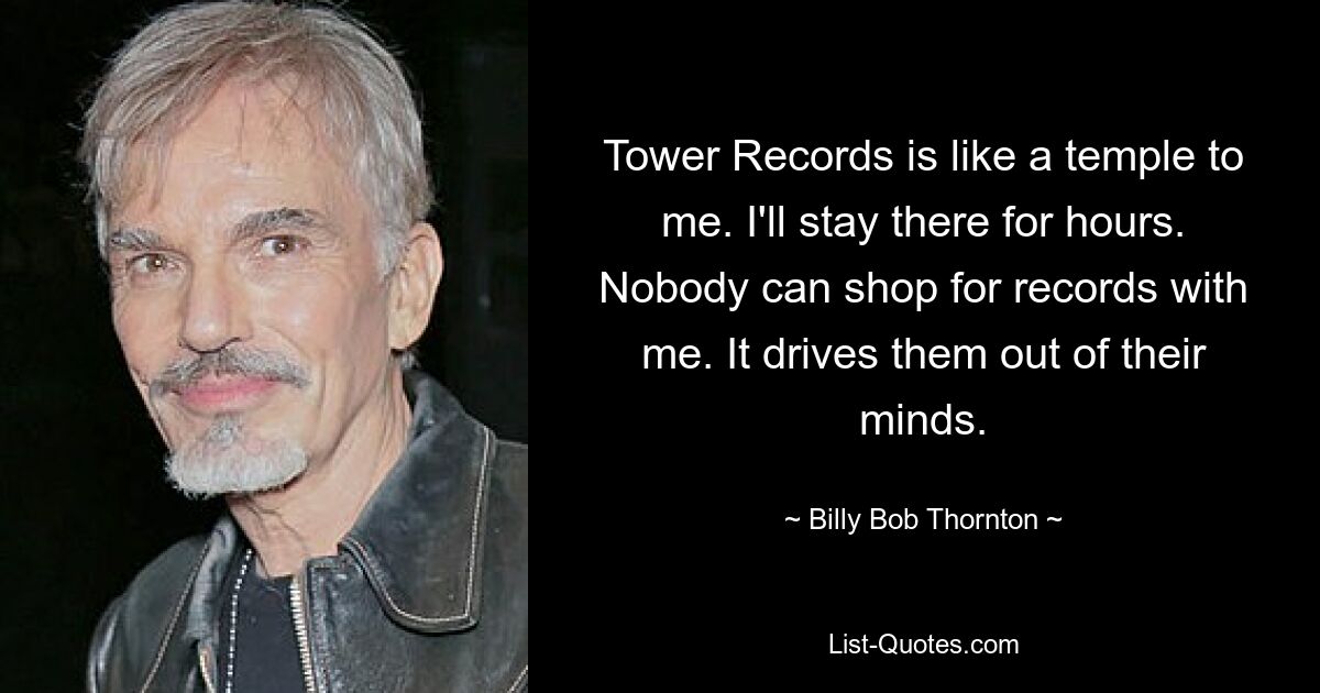 Tower Records is like a temple to me. I'll stay there for hours. Nobody can shop for records with me. It drives them out of their minds. — © Billy Bob Thornton