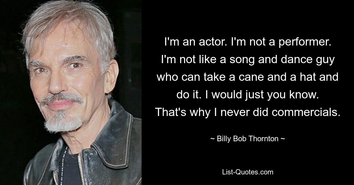 I'm an actor. I'm not a performer. I'm not like a song and dance guy who can take a cane and a hat and do it. I would just you know. That's why I never did commercials. — © Billy Bob Thornton