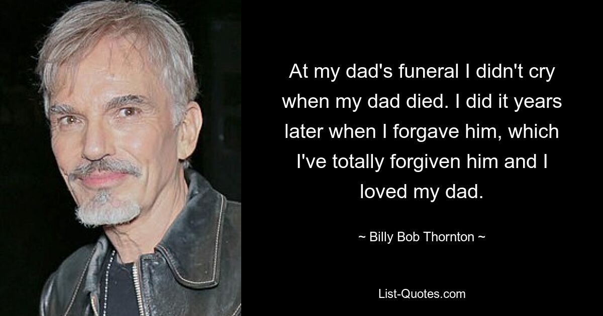 At my dad's funeral I didn't cry when my dad died. I did it years later when I forgave him, which I've totally forgiven him and I loved my dad. — © Billy Bob Thornton