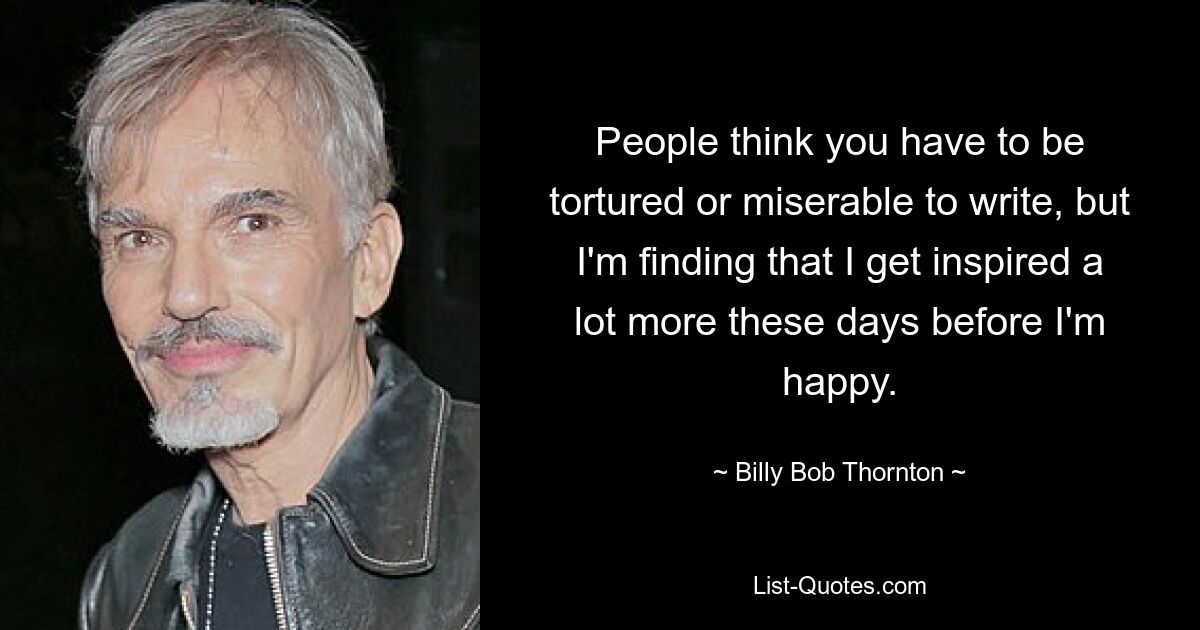 People think you have to be tortured or miserable to write, but I'm finding that I get inspired a lot more these days before I'm happy. — © Billy Bob Thornton