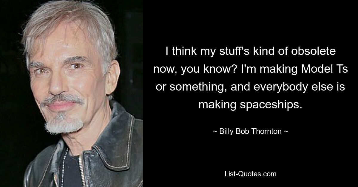 I think my stuff's kind of obsolete now, you know? I'm making Model Ts or something, and everybody else is making spaceships. — © Billy Bob Thornton